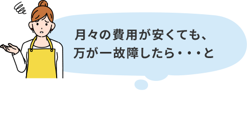 月々の費用が安くても、万が一故障したら・・・と心配になりませんか？